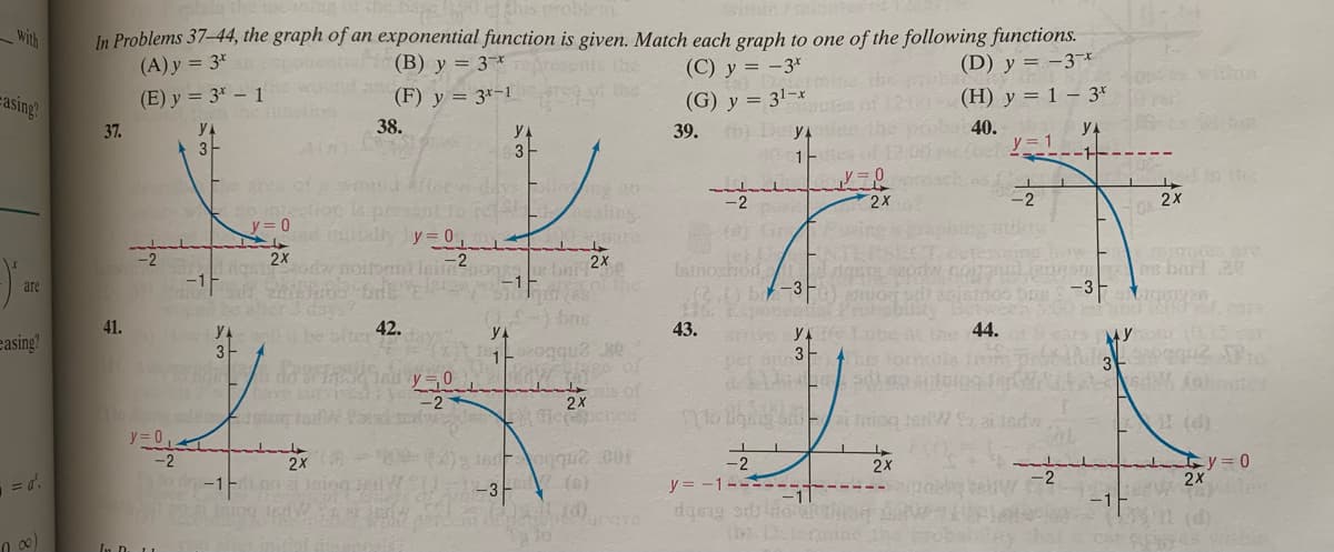 problem
with
In Problems 37-44, the graph of an exponential function is given. Match each graph to one of the following functions.
(A) y = 3*
(B) y = 3*
(C) y = -3*
(D) y = -3¬*
(F) y = 3*-1
(G) y = 3!-x
39. De yA
easing?
(E) y = 3* – 1
(H) y = 1 – 3r
37.
38.
40.
yA
yA
3
YA
3
-1---
e of
so mfection
y = 0
-2
2x
2X
-2
tlly y 0
aine
ETERS
2x
Istnoxhod
b-3
ponentis
43. v Y
Le b 2x
are
-3
a0istr
the 44.
this tomta fre
easing?
41.
42.
19ears yotu
3-
per i 3F
s of
2X
(d)
y = 0
2x
ty=D0
2X
2X
y = -1------
