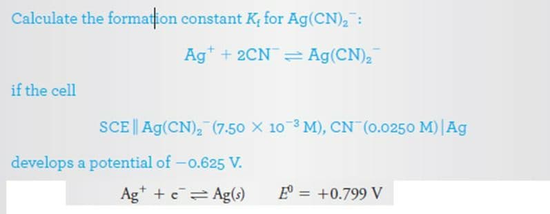 Calculate the formation constant K, for Ag(CN)2 :
Ag* + 2CN= Ag(CN),
if the cell
SCE || Ag(CN), (7.50 X 10 3 M), CN (0.0250 M)|Ag
develops a potential of -o.625 V.
Ag* + e Ag(s)
E = +0.799 V
%3D

