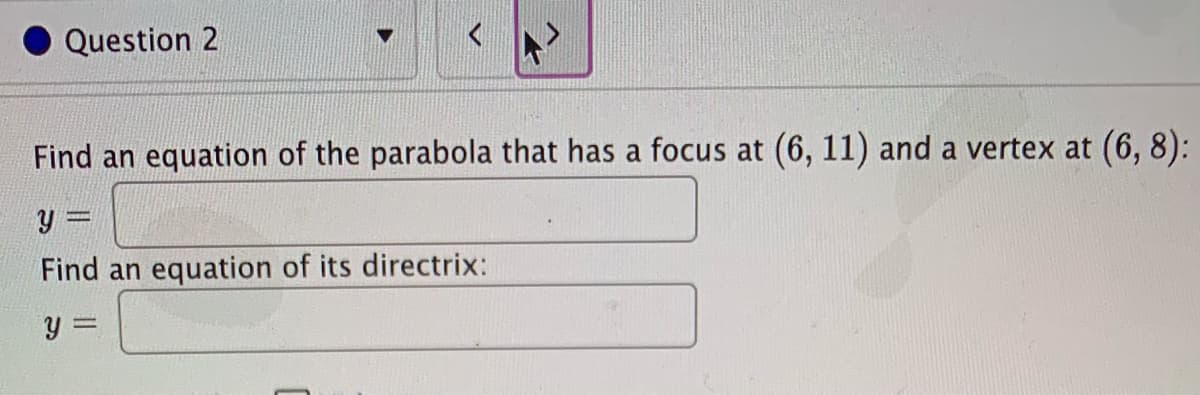 Question 2
Find an equation of the parabola that has a focus at (6, 11) and a vertex at (6, 8):
Find an equation of its directrix:
y =
