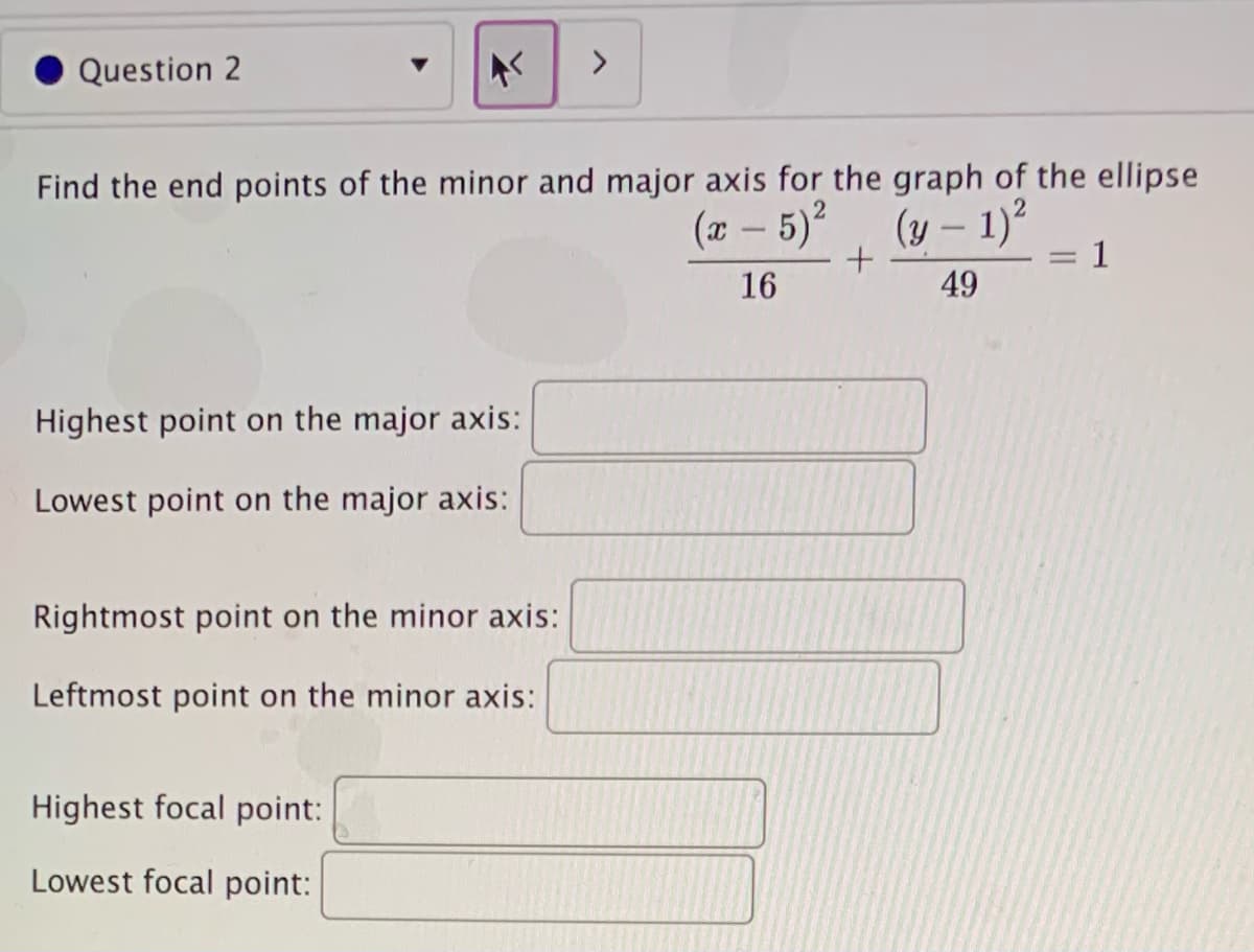 Question 2
<>
Find the end points of the minor and major axis for the graph of the ellipse
(7 - 5), (y – 1)²
1
16
49
Highest point on the major axis:
Lowest point on the major axis:
Rightmost point on the minor axis:
Leftmost point on the minor axis:
Highest focal point:
Lowest focal point:
