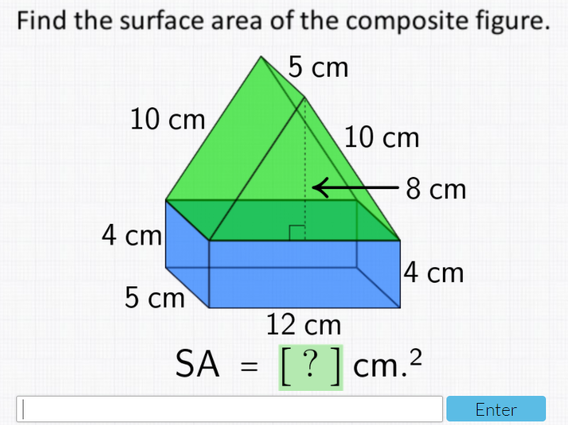 Find the surface area of the composite figure.
5 cm
10 cm
10 cm
8 cm
4 cm
4 cm
5 cm
12 cm
SA = [?] cm.2
Enter
