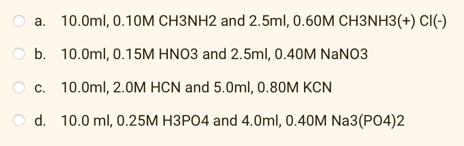 a. 10.0ml, 0.10M CH3NH2 and 2.5ml, 0.60M CH3NH3(+) CI(-)
b.
10.0ml, 0.15M HNO3 and 2.5ml, 0.40M NaNO3
c. 10.0ml, 2.0M HCN and 5.0ml, 0.80M KCN
d.
10.0 ml, 0.25M H3PO4 and 4.0ml, 0.40M Na3(PO4)2