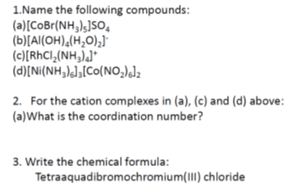 1.Name the following compounds:
(a) [CoBr(NH3)5]SO4
(b)[Al(OH)4(H₂O)₂]
(c)[RhCl₂(NH3)4]*
(d)[Ni(NH3)%],[Co(NO,)6]z
2. For the cation complexes in (a), (c) and (d) above:
(a)What is the coordination number?
3. Write the chemical formula:
Tetraaquadibromochromium(III) chloride