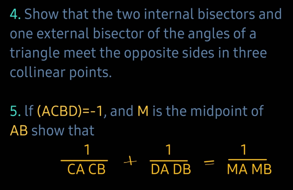 4. Show that the two internal bisectors and
one external bisector of the angles of a
triangle meet the opposite sides in three
collinear points.
5. If (ACBD)=-1, and M is the midpoint of
AB show that
1
CA CB
+
1
DA DB
=
1
MA MB
