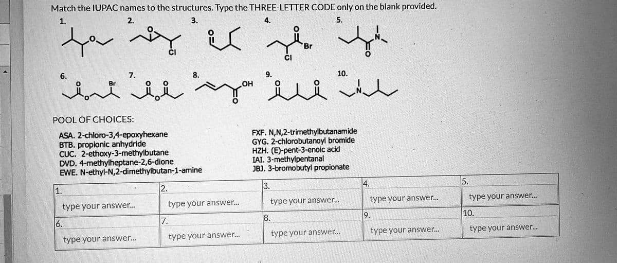 Match the IUPAC names to the structures. Type the THREE-LETTER CODE only on the blank provided.
5.
بہت کم
مد
1.
ه
6.
2.
Br
type your answer...
CI
سبات حلول
POOL OF CHOICES:
ASA. 2-chloro-3,4-epoxyhexane
BTB. propionic anhydride
CUC. 2-ethoxy-3-methylbutane
DVD. 4-methylheptane-2,6-dione
EWE. N-ethyl-N,2-dimethylbutan-1-amine
type your answer...
3.
2.
8.
OH
type your answer...
1.
type your answer...
4.
پر
9.
CI
Br
8.
10.
FXF. N,N,2-trirnethylbutanamide
GYG. 2-chlorobutanoyl bromide
HZH. (E)-pent-3-enoic acid
IAI. 3-methylpentanal
JBJ. 3-bromobutyl propionate
3.
type your answer...
N
type your answer...
4.
type your answer...
9.
type your answer...
5.
type your answer...
10.
type your answer...