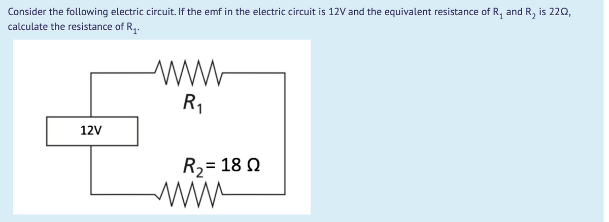 Consider the following electric circuit. If the emf in the electric circuit is 12V and the equivalent resistance of R, and R, is 22Q,
calculate the resistance of R,.
R1
12V
R2= 18 Q
%3D
