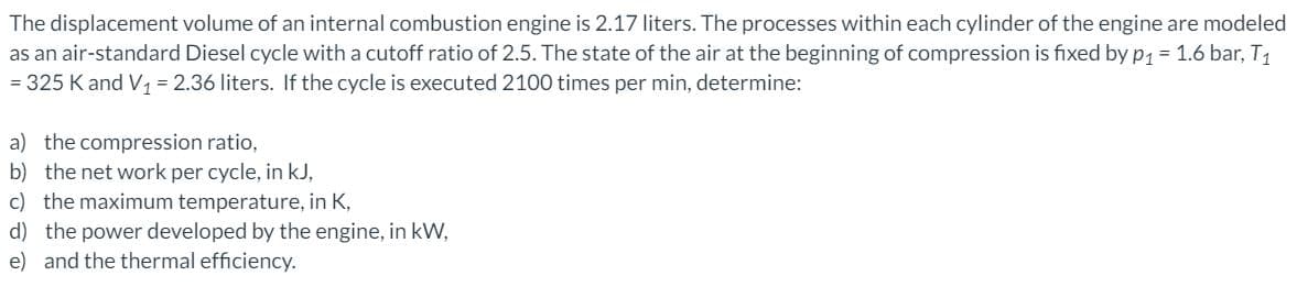 The displacement volume of an internal combustion engine is 2.17 liters. The processes within each cylinder of the engine are modeled
as an air-standard Diesel cycle with a cutoff ratio of 2.5. The state of the air at the beginning of compression is fixed by p, = 1.6 bar, T1
= 325 K and V, = 2.36 liters. If the cycle is executed 2100 times per min, determine:
a) the compression ratio,
b) the net work per cycle, in kJ,
c) the maximum temperature, in K,
d) the power developed by the engine, in kW,
e) and the thermal efficiency.
