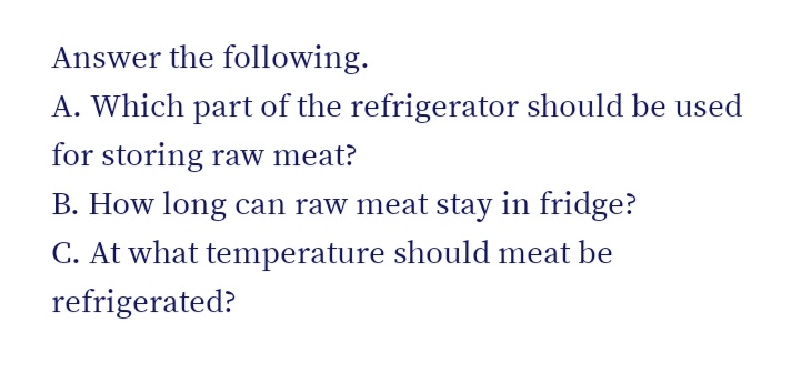 Answer the following.
A. Which part of the refrigerator should be used
for storing raw meat?
B. How long can raw meat stay in fridge?
C. At what temperature should meat be
refrigerated?
