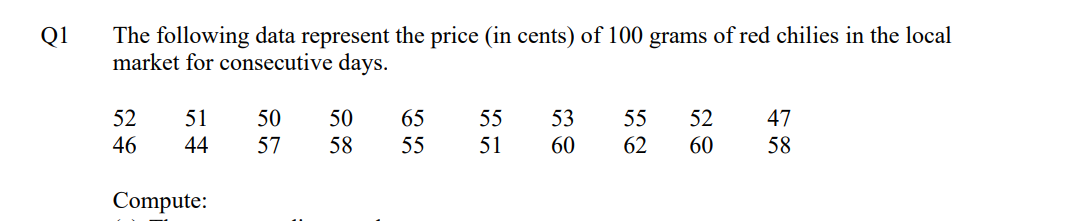 Q1
The following data represent the price (in cents) of 100 grams of red chilies in the local
market for consecutive days.
52
51
50
50
65 55
53
55 52
47
46
44
57 58
55
51
60
62
60
58
Compute: