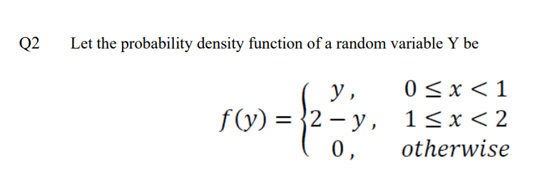 Q2
Let the probability density function of a random variable Y be
y,
0 < x < 1
f(y) =
= {2-y,
1<x<2
0,
otherwise