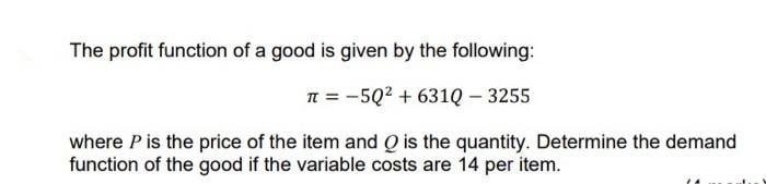 The profit function of a good is given by the following:
n = -5Q2 + 631Q – 3255
where P is the price of the item and Q is the quantity. Determine the demand
function of the good if the variable costs are 14 per item.
