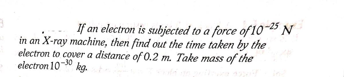 If an electron is subjected to a force of 10-25 N
in an X-ray machine, then find out the time taken by the
electron to cover a distance of 0.2 m. Take mass of the
electron 107 -30 kg.
Hould do
Ap
