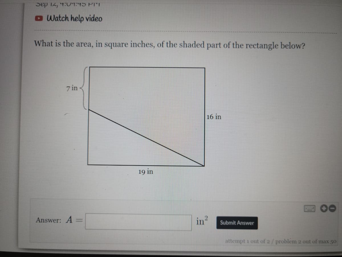 Sep 12, 4:09:45 PIT
Watch help video
What is the area, in square inches, of the shaded part of the rectangle below?
7 in
Answer: A =
19 in
in
16 in
Submit Answer
attempt 1 out of 2/problem 2 out of max 50
