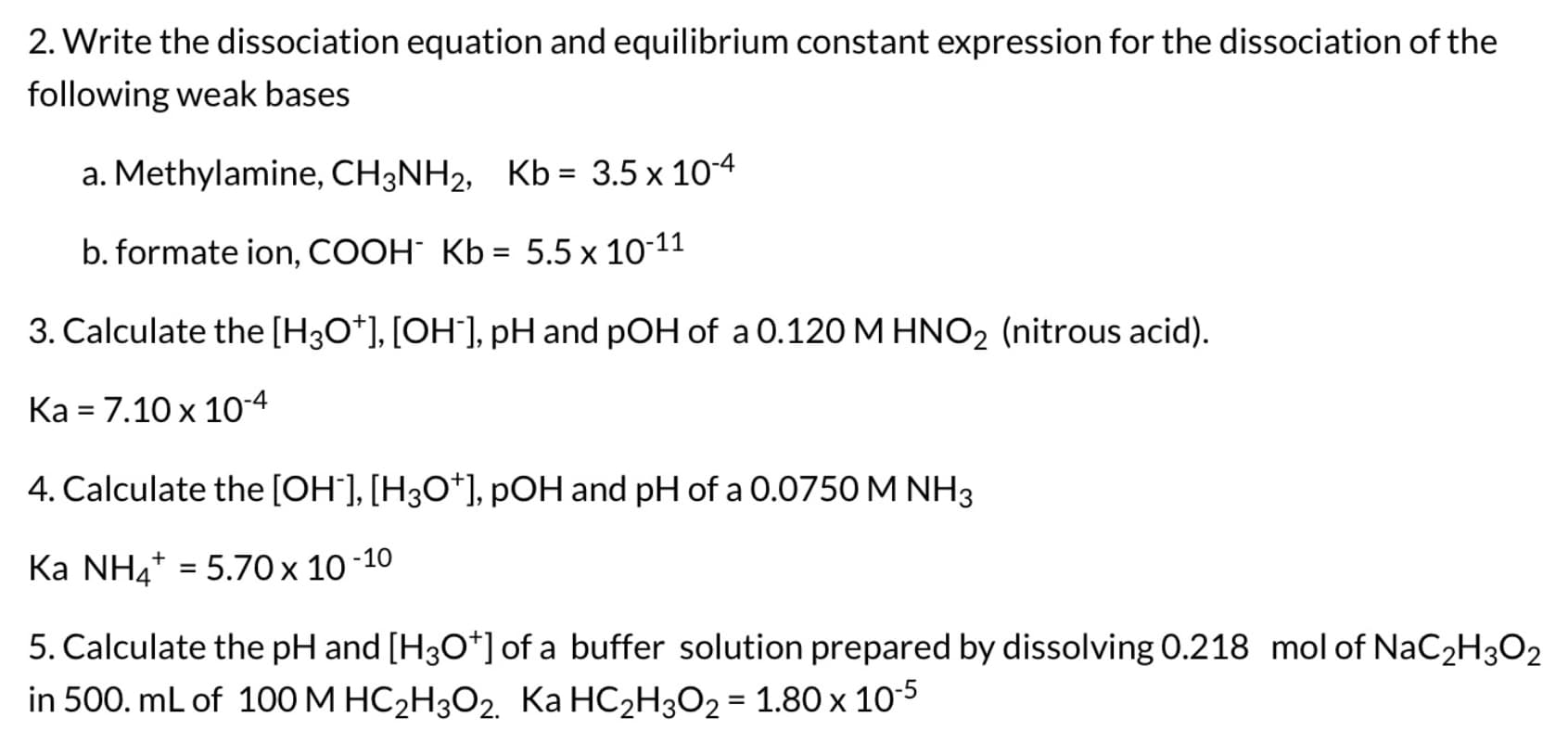 2. Write the dissociation equation and equilibrium constant expression for the dissociation of the
following weak bases
a. Methylamine, CH3NH2, Kb = 3.5 x 10-4
b. formate ion, COOH Kb = 5.5 x 10-11
3. Calculate the [H3O*], [OH`], pH and pOH of a 0.120 M HNO2 (nitrous acid).
Ка3 7.10х 10°4
4. Calculate the [OH'], [H3O*], pOH and pH of a 0.0750 M NH3
Ka NH4* = 5.70 x 10 -10
%3D
5. Calculate the pH and [H3O*] of a buffer solution prepared by dissolving 0.218 mol of NaC2H3O2
in 500. mL of 100 M HC2H3O2. Ka HC2H3O2 = 1.80 x 105
