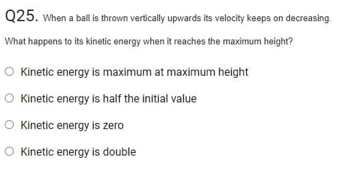 Q25. When a ball is thrown vertically upwards its velocity keeps on decreasing.
What happens to its kinetic energy when it reaches the maximum height?
O Kinetic energy is maximum at maximum height
O Kinetic energy is half the initial value
O Kinetic energy is zero
O Kinetic energy is double
