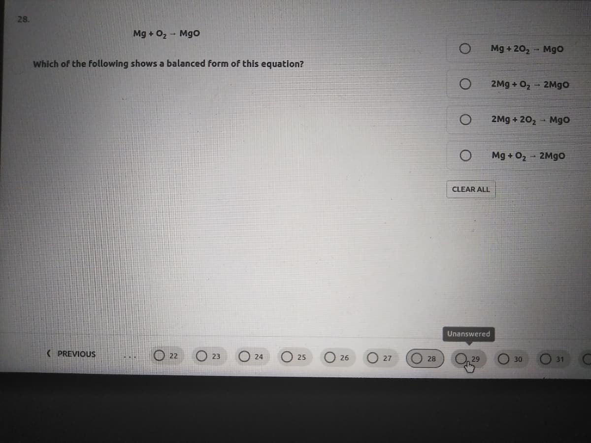 28.
Mg + O2 - Mgo
Mg + 20, - Mgo
Which of the following shows a balanced form of this equation?
2Mg + 02
- 2Mgo
2Mg + 202
- Mgo
Mg + O2 2Mgo
CLEAR ALL
Unanswered
( PREVIOUS
O 22
O 28
23
24
25
26
27
30
31
