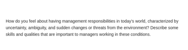 How do you feel about having management responsibilities in today's world, characterized by
uncertainty, ambiguity, and sudden changes or threats from the environment? Describe some
skills and qualities that are important to managers working in these conditions.
