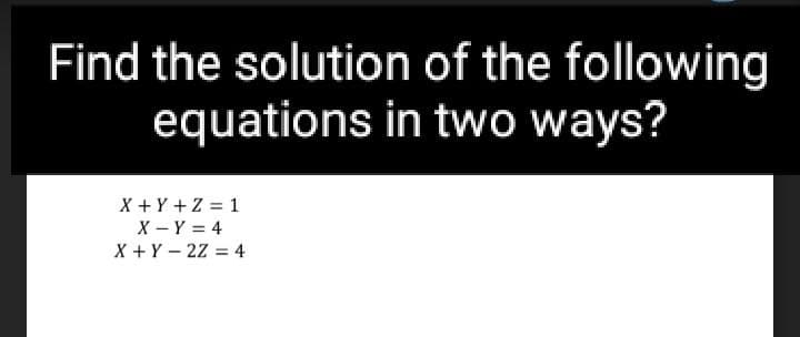 Find the solution of the following
equations in two ways?
X + Y +Z = 1
X - Y = 4
X +Y – 2z = 4
