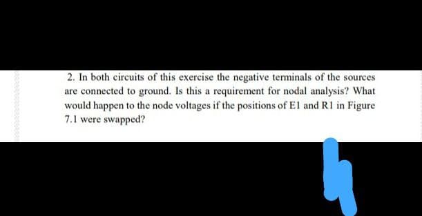 2. In both circuits of this exercise the negative terminals of the sources
are connected to ground. Is this a requirement for nodal analysis? What
would happen to the node voltages if the positions of El and RI in Figure
7.1 were swapped?
