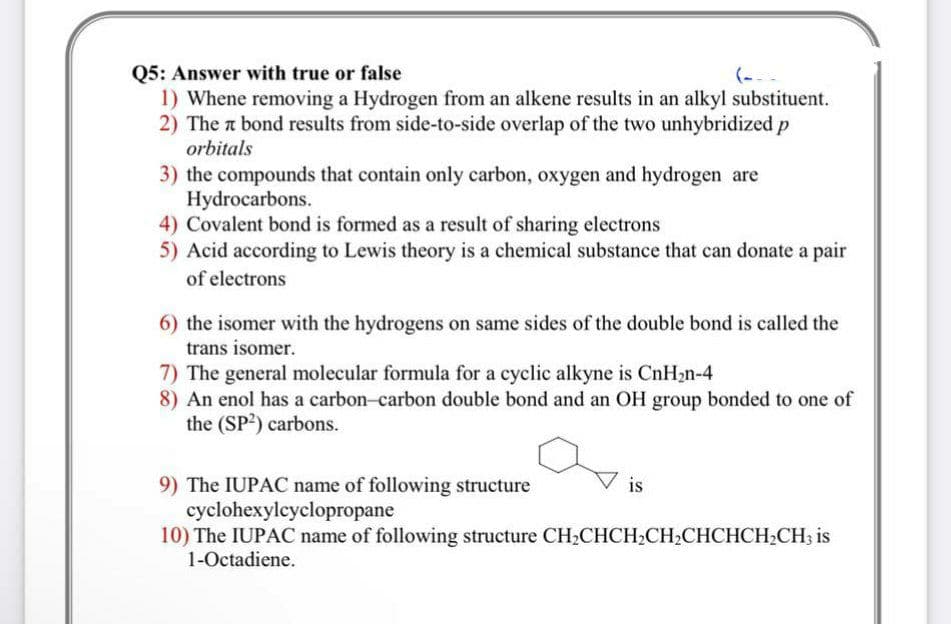 Q5: Answer with true or false
1) Whene removing a Hydrogen from an alkene results in an alkyl substituent.
2) The a bond results from side-to-side overlap of the two unhybridized p
orbitals
(---
3) the compounds that contain only carbon, oxygen and hydrogen are
Hydrocarbons.
4) Covalent bond is formed as a result of sharing electrons
5) Acid according to Lewis theory is a chemical substance that can donate a pair
of electrons
6) the isomer with the hydrogens on same sides of the double bond is called the
trans isomer.
7) The general molecular formula for a cyclic alkyne is CnH2n-4
8) An enol has a carbon-carbon double bond and an OH group bonded to one of
the (SP?) carbons.
9) The IUPAC name of following structure
cyclohexylcyclopropane
10) The IUPAC name of following structure CH2CHCH2CH2CHCHCH2CH3 is
1-Octadiene.
is
