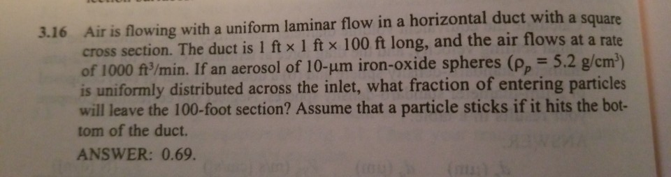 3.16 Air is flowing with a uniform laminar flow in a horizontal duct with a square
cross section. The duct is 1 ft x 1 ft x 100 ft long, and the air flows at a rate
of 1000 ft/min. If an aerosol of 10-µm iron-oxide spheres (P, = 5.2 g/cm³)
is uniformly distributed across the inlet, what fraction of entering particles
will leave the 100-foot section? Assume that a particle sticks if it hits the bot-
%3D
tom of the duct.
ANSWER: 0.69.
