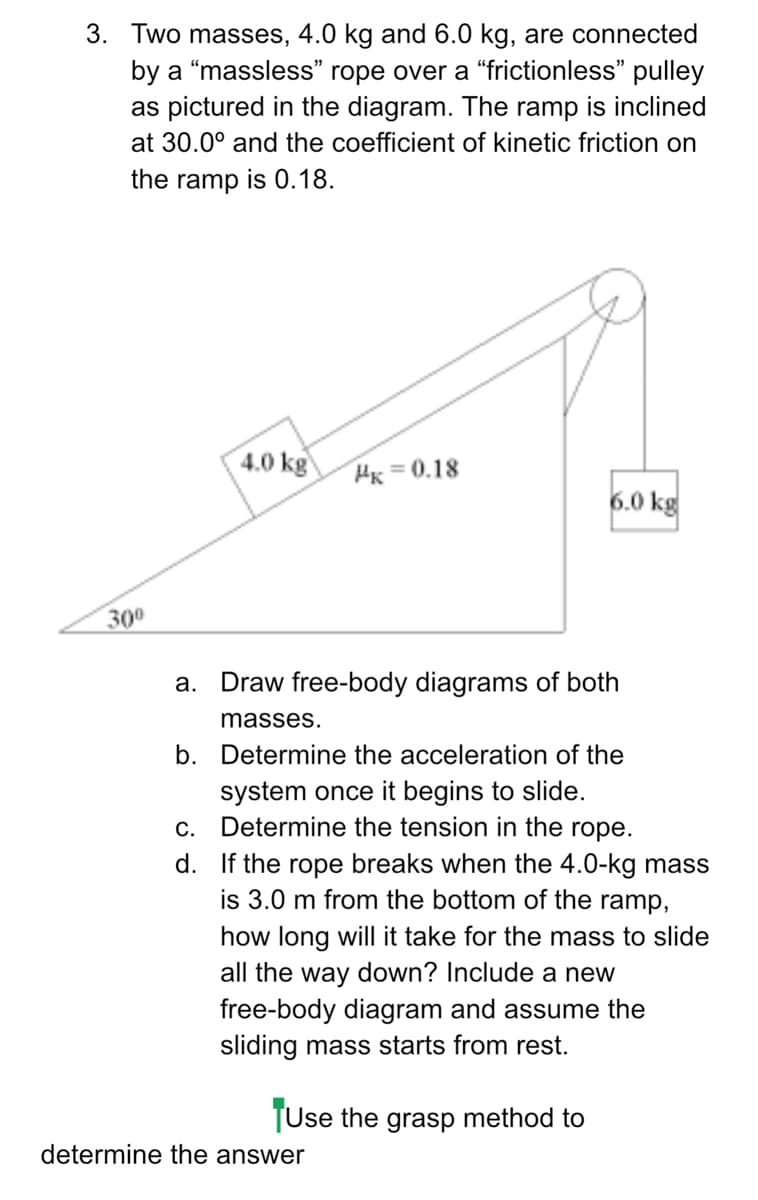 3. Two masses, 4.0 kg and 6.0 kg, are connected
by a “massless" rope over a “frictionless" pulley
as pictured in the diagram. The ramp is inclined
at 30.0° and the coefficient of kinetic friction on
the ramp is 0.18.
4.0 kg
Hx = 0.18
6.0 kg
300
а.
Draw free-body diagrams of both
masses.
b. Determine the acceleration of the
system once it begins to slide.
c. Determine the tension in the rope.
d. If the rope breaks when the 4.0-kg mass
is 3.0 m from the bottom of the ramp,
how long will it take for the mass to slide
all the way down? Include a new
free-body diagram and assume the
sliding mass starts from rest.
TUse the grasp method to
determine the answer
