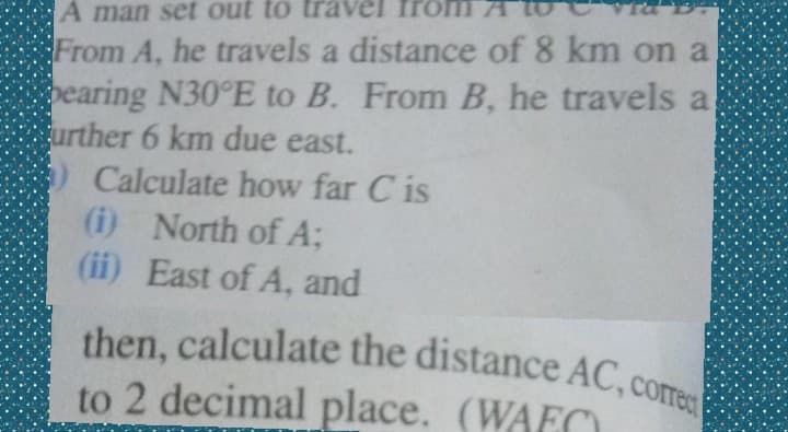 A man set out to travVel from AT
then, calculate the distance AC, corec
From A, he travels a distance of 8 km on a
earing N30°E to B. From B, he travels a
urther 6 km due east.
Calculate how far C is
(i) North of A;
(ii) East of A, and
then, calculate the distance AC, com
to 2 decimal place. (WAEC
