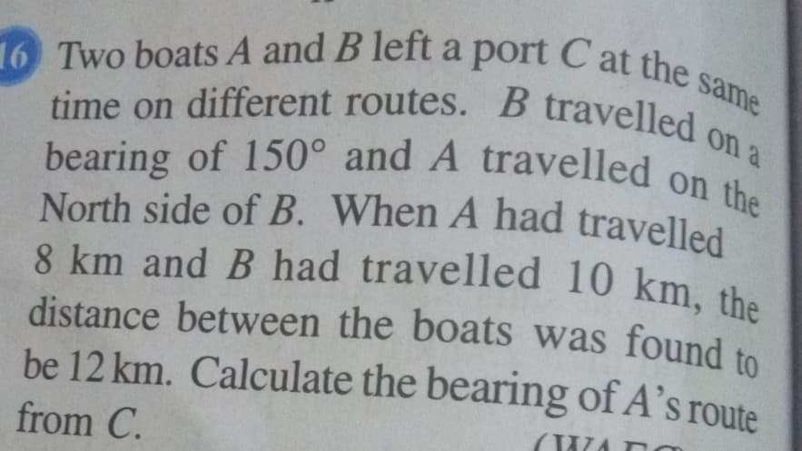same
bearing of 150° and A travelled on the
8 km and B had travelled 10 km, the
distance between the boats was found to
16 Two boats A and B left a port C at the s
North side of B. When A had travelled
on a
time on different routes. B travelled
bearing of 150° and A travelled on
be 12 km. Calculate the bearing of A's route
from C.
