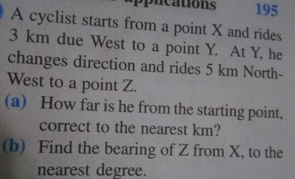 195
A cyclist starts from a point X and rides
3 km due West to a point Y. At Y, he
ns
changes direction and rides 5 km North-
West to a point Z.
(a) How far is he from the starting point,
correct to the nearest km?
(b) Find the bearing of Z from X, to the
nearest degree.
