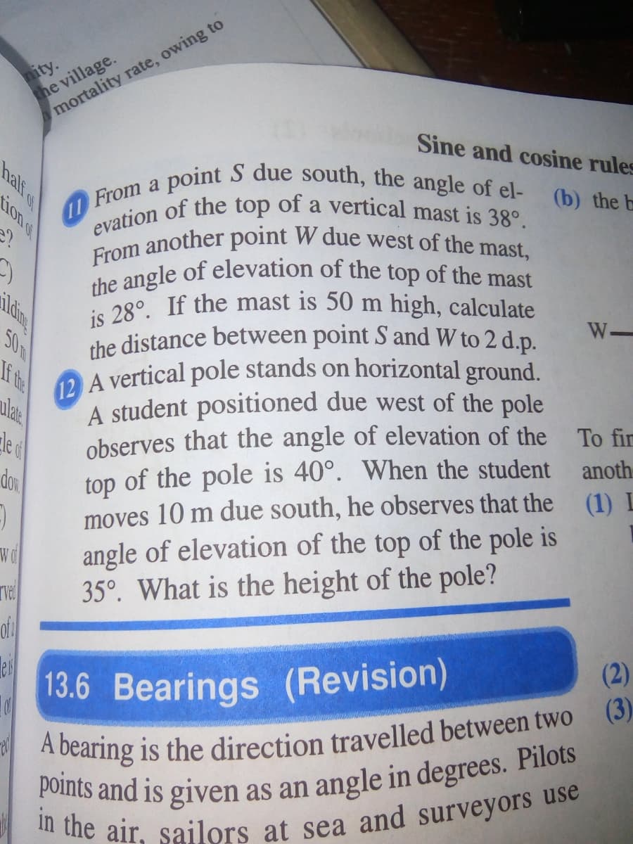 a point S due south, the angle of el-
evation of the top of a vertical mast is 38°.
From another point W due west of the mast,
the angle of elevation of the top of the mast
is 28°. If the mast is 50 m high, calculate
nity.
the village.
mortality rate, owing to
Sine and cosine rules
(b) the b
From a
a
W-
50m
the distance between point S and W to 2 d.p.
OA vertical pole stands on horizontal ground.
ulae
If the
A student positioned due west of the pole
le al
observes that the angle of elevation of the
To fir
top of the pole is 40°. When the student
moves 10 m due south, he observes that the (1) L
angle of elevation of the top of the pole is
35°. What is the height of the pole?
of
dor
anoth
wd
13.6 Bearings (Revision)
(2)
(3)
nali s
ion e
