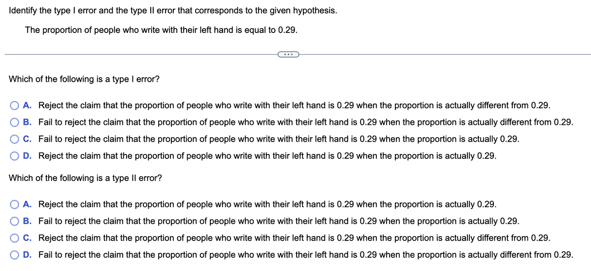 Identify the type I error and the type Il error that corresponds to the given hypothesis.
The proportion of people who write with their left hand is equal to 0.29.
Which of the following is a type I error?
A. Reject the claim that the proportion of people who write with their left hand is 0.29 when the proportion is actually different from 0.29.
B. Fail to reject the claim that the proportion of people who write with their left hand is 0.29 when the proportion is actually different from 0.29.
C. Fail to reject the claim that the proportion of people who write with their left hand is 0.29 when the proportion is actually 0.29.
D. Reject the claim that the proportion of people who write with their left hand
0.29 when the proportion is actually
29.
Which of the following is a type II error?
A. Reject the claim that the proportion of people who write with their left hand is 0.29 when the proportion is actually 0.29.
B. Fail to reject the claim that the proportion of people who write with their left hand is 0.29 when the proportion is actually 0.29.
C. Reject the claim that the proportion of people who write with their left hand is 0.29 when the proportion is actually different from 0.29.
D. Fail to reject the claim that the proportion of people who write with their left hand is 0.29 when the proportion is actually different from 0.29.
