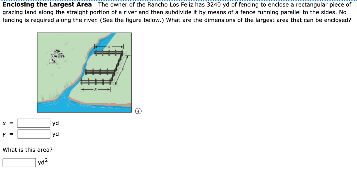 Enclosing the Largest Area The owner of the Rancho Los Feliz has 3240 yd of fencing to enclose a rectangular piece of
grazing land along the straight portion of a river and then subdivide it by means of a fence running parallel to the sides. No
fencing is required along the river. (See the figure below.) What are the dimensions of the largest area that can be enclosed?
X =
yd
y =
yd
What is this area?
yd2
