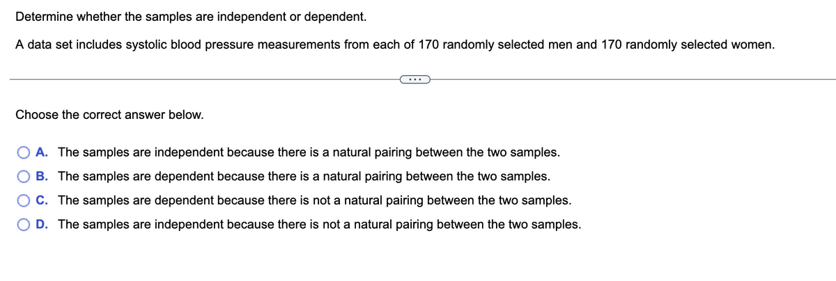 Determine whether the samples are independent or dependent.
A data set includes systolic blood pressure measurements from each of 170 randomly selected men and 170 randomly selected women.
...
Choose the correct answer below.
A. The samples are independent because there is a natural pairing between the two samples.
B. The samples are dependent because there is a natural pairing between the two samples.
C. The samples are dependent because there is not a natural pairing between the two samples.
D. The samples are independent because there is not a natural pairing between the two samples.
