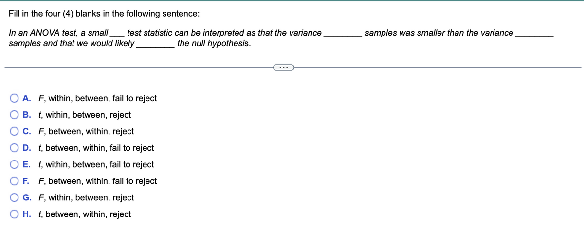 Fill in the four (4) blanks in the following sentence:
In an ANOVA test, a small
samples and that we would likely
test statistic can be interpreted as that the variance
the null hypothesis.
samples was smaller than the variance
A. F, within, between, fail to reject
B. t, within, between, reject
C. F, between, within, reject
D. t, between, within, fail to reject
E. t, within, between, fail to reject
F. F, between, within, fail to reject
G. F, within, between, reject
O H. t, between, within, reject
