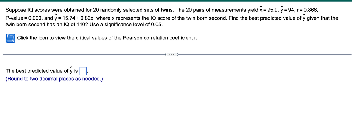 Suppose IQ scores were obtained for 20 randomly selected sets of twins. The 20 pairs of measurements yield x = 95.9, y = 94, r= 0.866,
P-value = 0.000, and y = 15.74 + 0.82x, where x represents the IQ score of the twin born second. Find the best predicted value of y given that the
twin born second has an IQ of 110? Use a significance level of 0.05.
%3D
Click the icon to view the critical values of the Pearson correlation coefficient r.
The best predicted value of y is
(Round to two decimal places as needed.)
