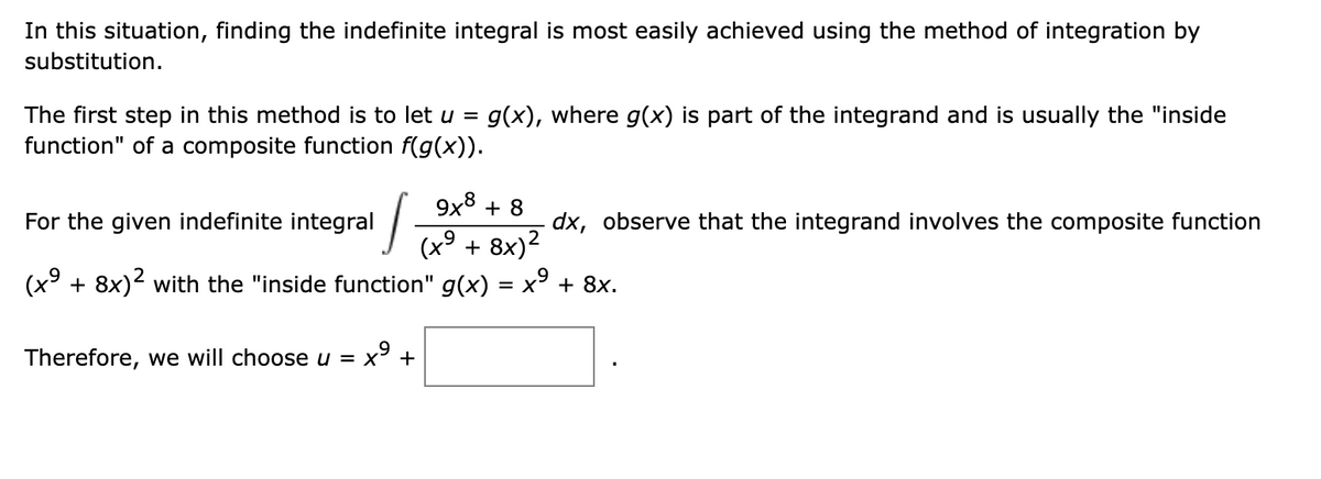 In this situation, finding the indefinite integral is most easily achieved using the method of integration by
substitution.
The first step in this method is to let u =
g(x), where g(x) is part of the integrand and is usually the "inside
function" of a composite function f(g(x)).
9x8 + 8
For the given indefinite integral
dx, observe that the integrand involves the composite function
+ 8x)2
(x° + 8x)2 with the "inside function" g(x)
= x + 8x.
Therefore, we will choose u = x³ +
