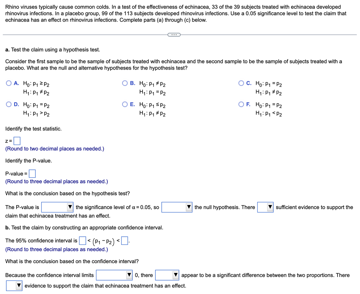 Rhino viruses typically cause common colds. In a test of the effectiveness of echinacea, 33 of the 39 subjects treated with echinacea developed
rhinovirus infections. In a placebo group, 99 of the 113 subjects developed rhinovirus infections. Use a 0.05 significance level to test the claim that
echinacea has an effect on rhinovirus infections. Complete parts (a) through (c) below.
a. Test the claim using a hypothesis test.
Consider the first sample to be the sample of subjects treated with echinacea and the second sample to be the sample of subjects treated with a
placebo. What are the null and alternative hypotheses for the hypothesis test?
O A. Ho: P1 2 P2
H1: P1 # P2
B. Ho: P1 + P2
O C. Ho: P1 = P2
H1: P1 = P2
H: P1 # P2
F. Ho: P1 = P2
E. Ho: P1 sP2
H4: P1 # P2
D. Ho: P1 = P2
H1: P1 > P2
H4: P1 <P2
Identify the test statistic.
Z=
(Round to two decimal places as needed.)
Identify the P-value.
P-value =
(Round to three decimal places as needed.)
What is the conclusion based on the hypothesis test?
The P-value is
the significance level of a = 0.05, so
the null hypothesis. There
sufficient evidence to support the
claim that echinacea treatment has an effect.
b. Test the claim by constructing an appropriate confidence interval.
The 95% confidence interval isO< (P1 - P2) <U.
(Round to three decimal places as needed.)
What is the conclusion based on the confidence interval?
Because the confidence interval limits
0, there
appear to be a significant difference between the two proportions. There
evidence to support the claim that echinacea treatment has an effect.
