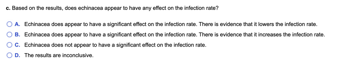 c. Based on the results, does echinacea appear to have any effect on the infection rate?
A. Echinacea does appear to have a significant effect on the infection rate. There is evidence that it lowers the infection rate.
B. Echinacea does appear to have a significant effect on the infection rate. There is evidence that it increases the infection rate.
C. Echinacea does not appear to have a significant effect on the infection rate.
O D. The results are inconclusive.
