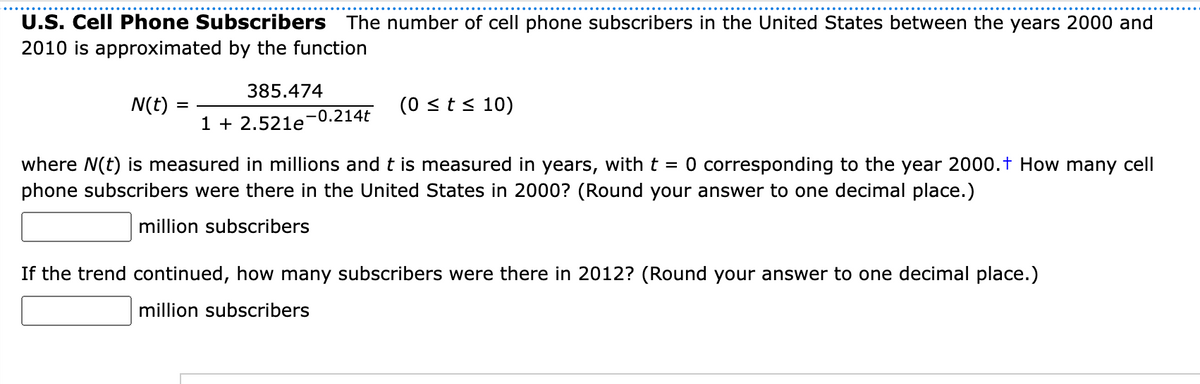U.S. Cell Phone Subscribers The number of cell phone subscribers in the United States between the years 2000 and
2010 is approximated by the function
385.474
N(t)
(0 st s 10)
-0.214t
1 + 2.521e
where N(t) is measured in millions and t is measured in years, with t = 0 corresponding to the year 2000.t How many cell
phone subscribers were there in the United States in 2000? (Round your answer to one decimal place.)
million subscribers
If the trend continued, how many subscribers were there in 2012? (Round your answer to one decimal place.)
million subscribers

