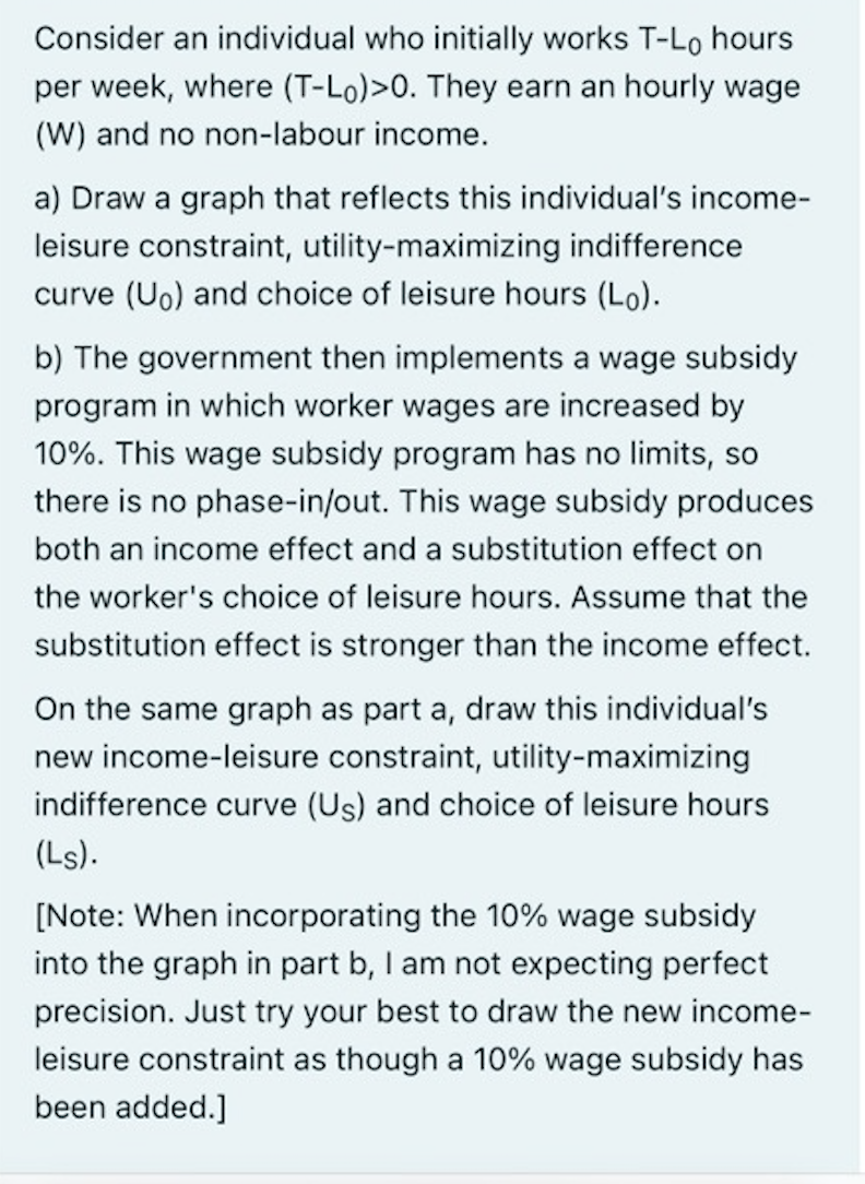 Consider an individual who initially works T-Lo hours
per week, where (T-Lo)>0. They earn an hourly wage
(W) and no non-labour income.
a) Draw a graph that reflects this individual's income-
leisure constraint, utility-maximizing indifference
curve (Uo) and choice of leisure hours (Lo).
b) The government then implements a wage subsidy
program in which worker wages are increased by
10%. This wage subsidy program has no limits, so
there is no phase-in/out. This wage subsidy produces
both an income effect and a substitution effect on
the worker's choice of leisure hours. Assume that the
substitution effect is stronger than the income effect.
On the same graph as part a, draw this individual's
new income-leisure constraint, utility-maximizing
indifference curve (Us) and choice of leisure hours
(Ls).
[Note: When incorporating the 10% wage subsidy
into the graph in part b, I am not expecting perfect
precision. Just try your best to draw the new income-
leisure constraint as though a 10% wage subsidy has
been added.]