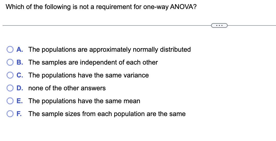 Which of the following is not a requirement for one-way ANOVA?
...
A. The populations are approximately normally distributed
B. The samples are independent of each other
C. The populations have the same variance
D. none of the other answers
E. The populations have the same mean
O F. The sample sizes from each population are the same
