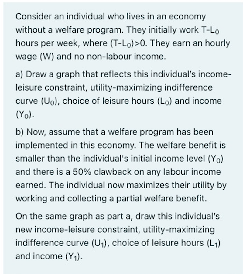 Consider an individual who lives in an economy
without a welfare program. They initially work T-Lo
hours per week, where (T-Lo)>0. They earn an hourly
wage (W) and no non-labour income.
a) Draw a graph that reflects this individual's income-
leisure constraint, utility-maximizing indifference
curve (Uo), choice of leisure hours (Lo) and income
(Yo).
b) Now, assume that a welfare program has been
implemented in this economy. The welfare benefit is
smaller than the individual's initial income level (Yo)
and there is a 50% clawback on any labour income
earned. The individual now maximizes their utility by
working and collecting a partial welfare benefit.
On the same graph as part a, draw this individual's
new income-leisure constraint, utility-maximizing
indifference curve (U₁), choice of leisure hours (L₁)
and income (Y₁).