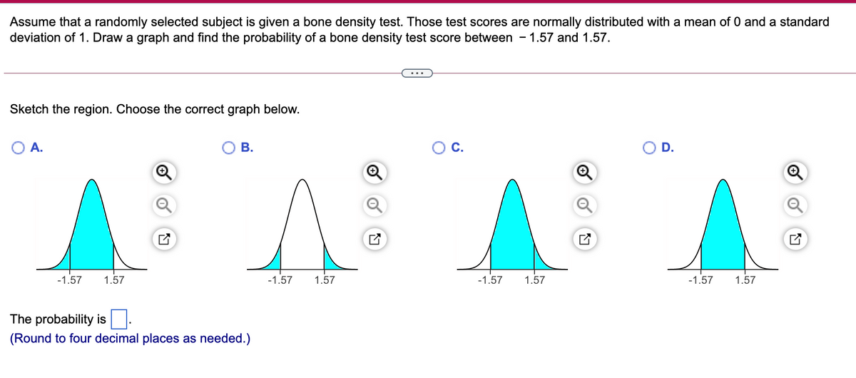 Assume that a randomly selected subject is given a bone density test. Those test scores are normally distributed with a mean of 0 and a standard
deviation of 1. Draw a graph and find the probability of a bone density test score between
1.57 and 1.57.
Sketch the region. Choose the correct graph below.
O A.
В.
C.
D.
-1.57
1.57
-1.57
1.57
-1.57
1.57
-1.57
1.57
The probability is.
(Round to four decimal places as needed.)

