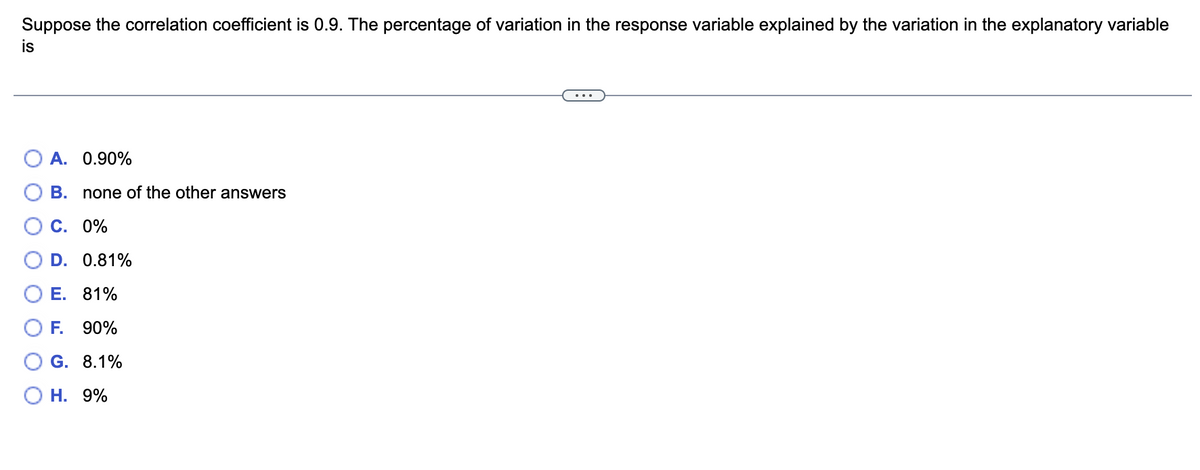 Suppose the correlation coefficient is 0.9. The percentage of variation in the response variable explained by the variation in the explanatory variable
is
A. 0.90%
B. none of the other answers
C. 0%
D. 0.81%
E. 81%
OF.
90%
G. 8.1%
O H. 9%

