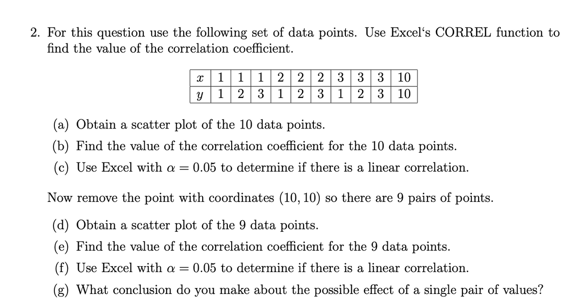 2. For this question use the following set of data points. Use Excel's CORREL function to
find the value of the correlation coefficient.
1
1
2 2 3 3 3 10
1
2
3
1
3
1
2
3
10
(a) Obtain a scatter plot of the 10 data points.
(b) Find the value of the correlation coefficient for the 10 data points.
(c) Use Excel with a = 0.05 to determine if there is a linear correlation.
Now remove the point with coordinates (10, 10) so there are 9 pairs of points.
(d) Obtain a scatter plot of the 9 data points.
(e) Find the value of the correlation coefficient for the 9 data points.
(f) Use Excel with a =
0.05 to determine if there is a linear correlation.
(g) What conclusion do you make about the possible effect of a single pair of values?
