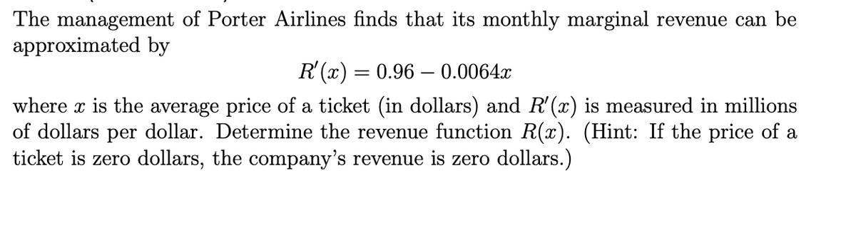 The management of Porter Airlines finds that its monthly marginal revenue can be
approximated by
R'(x) = 0.96 – 0.0064x
where x is the average price of a ticket (in dollars) and R'(x) is measured in millions
of dollars per dollar. Determine the revenue function R(x). (Hint: If the price of a
ticket is zero dollars, the company's revenue is zero dollars.)
