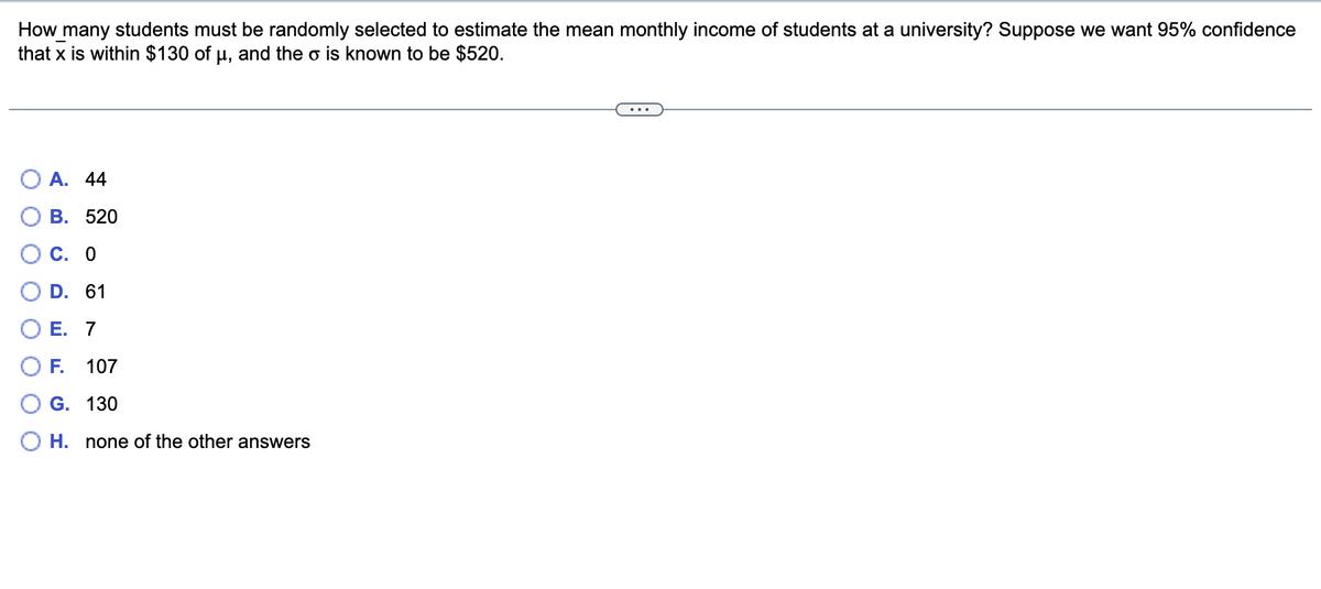 How many students must be randomly selected to estimate the mean monthly income of students at a university? Suppose we want 95% confidence
that x is within $130 of u, and the o is known to be $520.
O A. 44
В. 520
С. О
D. 61
OE. 7
OF.
107
G. 130
H. none of the other answers
O O O
