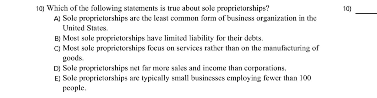 10) Which of the following statements is true about sole proprietorships?
A) Sole proprietorships are the least common form of business organization in the
10)
United States.
B) Most sole proprietorships have limited liability for their debts.
C) Most sole proprietorships focus on services rather than on the manufacturing of
goods.
D) Sole proprietorships net far more sales and income than corporations.
E) Sole proprietorships are typically small businesses employing fewer than 100
people.
