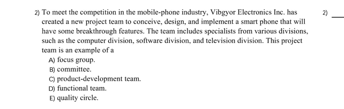 2) To meet the competition in the mobile-phone industry, Vibgyor Electronics Inc. has
created a new project team to conceive, design, and implement a smart phone that will
have some breakthrough features. The team includes specialists from various divisions,
such as the computer division, software division, and television division. This project
team is an example of a
A) focus
B) committee.
2)
group.
C) product-development team.
D) functional team.
E) quality circle.
