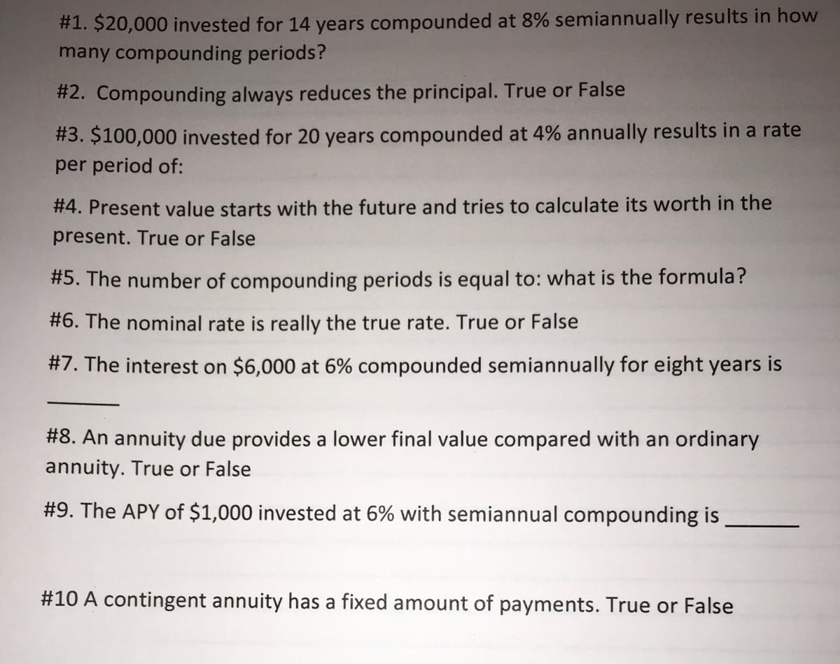 #1. $20,000 invested for 14 years compounded at 8% semiannually results in how
many compounding periods?
#2. Compounding always reduces the principal. True or False
#3. $100,000 invested for 20 years compounded at 4% annually results in a rate
per period of:
#4. Present value starts with the future and tries to calculate its worth in the
present. True or False
#5. The number of compounding periods is equal to: what is the formula?
#6. The nominal rate is really the true rate. True or False
#7. The interest on $6,000 at 6% compounded semiannually for eight years is
#8. An annuity due provides a lower final value compared with an ordinary
annuity. True or False
#9. The APY of $1,000 invested at 6% with semiannual compounding is
#10 A contingent annuity has a fixed amount of payments. True or False
